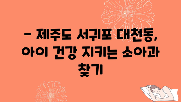 제주도 서귀포시 대천동 소아과 위치 정보| 믿음직한 의료진과 편리한 접근성 | 서귀포 소아과, 대천동 병원, 아기 진료